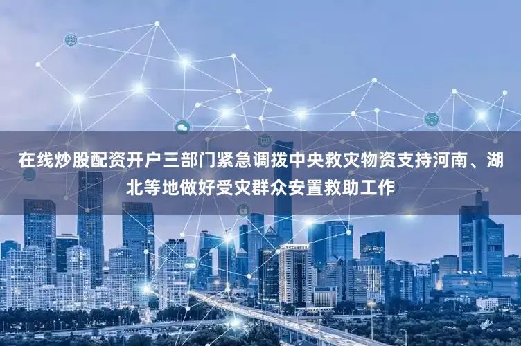在线炒股配资开户三部门紧急调拨中央救灾物资支持河南、湖北等地做好受灾群众安置救助工作