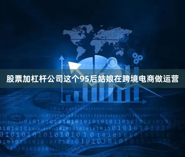 股票加杠杆公司这个95后姑娘在跨境电商做运营