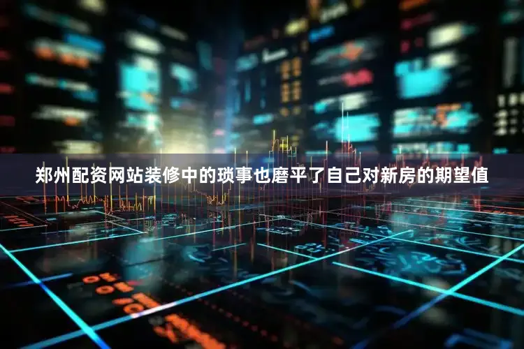 郑州配资网站装修中的琐事也磨平了自己对新房的期望值