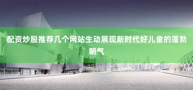配资炒股推荐几个网站生动展现新时代好儿童的蓬勃朝气
