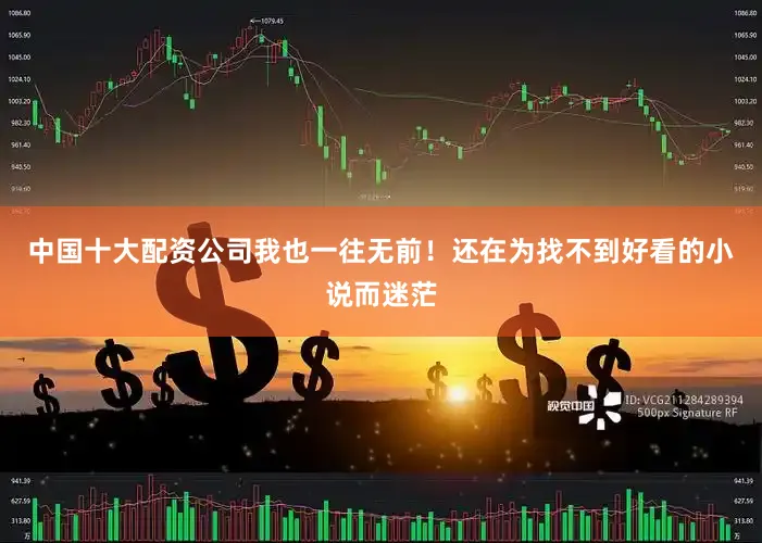 中国十大配资公司我也一往无前！还在为找不到好看的小说而迷茫
