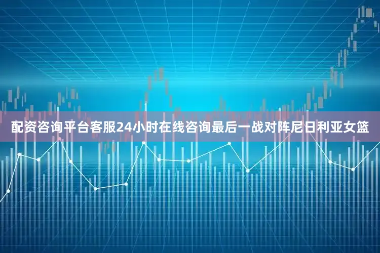 配资咨询平台客服24小时在线咨询最后一战对阵尼日利亚女篮