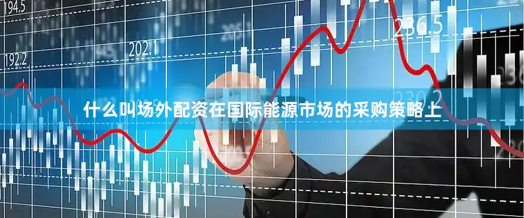 什么叫场外配资在国际能源市场的采购策略上