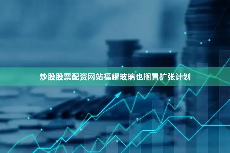 炒股股票配资网站福耀玻璃也搁置扩张计划